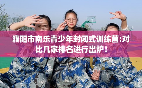 濮阳市南乐青少年封闭式训练营:对比几家排名进行出炉！
