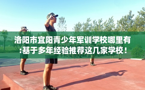 洛阳市宜阳青少年军训学校哪里有:基于多年经验推荐这几家学校! 洛阳市宜阳青少年军训学校哪里有:基于多年经验推荐这几家学校!