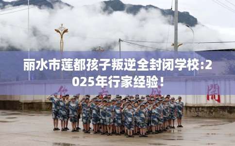 丽水市莲都孩子叛逆全封闭学校:2025年行家经验! 丽水市莲都孩子叛逆全封闭学校:2025年行家经验!