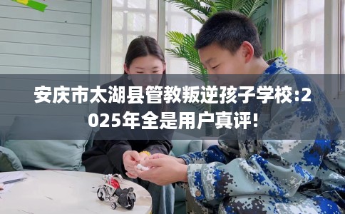 安庆市太湖县管教叛逆孩子学校:2025年全是用户真评!