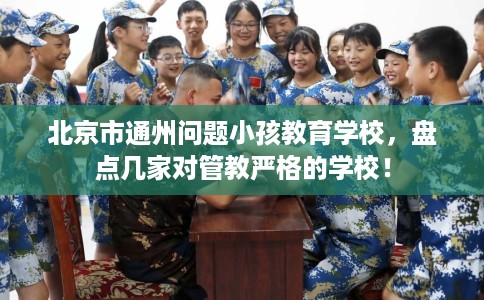 北京市通州问题小孩教育学校,盘点几家对管教严格的学校! 北京市通州问题小孩教育学校,盘点几家对管教严格的学校!