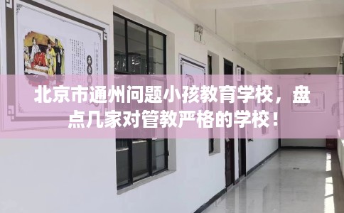 北京市通州问题小孩教育学校,盘点几家对管教严格的学校! 北京市通州问题小孩教育学校,盘点几家对管教严格的学校!