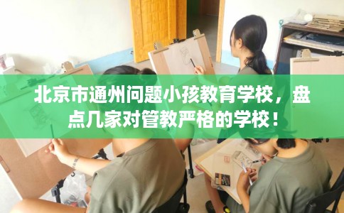 北京市通州问题小孩教育学校，盘点几家对管教严格的学校！