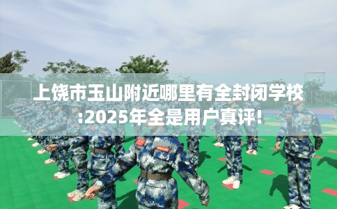 上饶市玉山附近哪里有全封闭学校:2025年全是用户真评! 上饶市玉山附近哪里有全封闭学校:2025年全是用户真评!