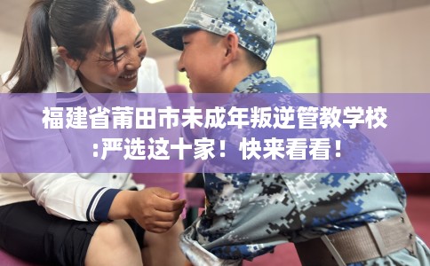 福建省莆田市未成年叛逆管教学校:严选这十家！快来看看！