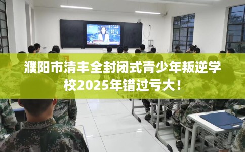 濮阳市清丰全封闭式青少年叛逆学校2025年错过亏大！