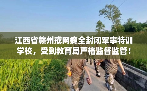 江西省赣州戒网瘾全封闭军事特训学校，受到教育局严格监督监管！