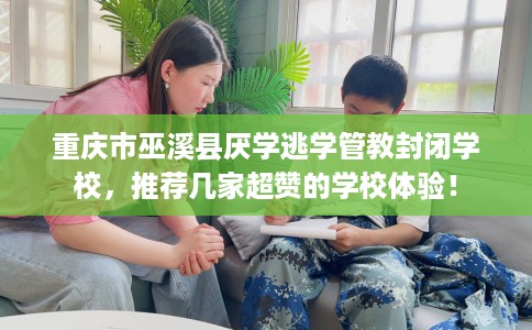 重庆市巫溪县厌学逃学管教封闭学校，推荐几家超赞的学校体验！