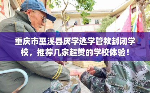 重庆市巫溪县厌学逃学管教封闭学校，推荐几家超赞的学校体验！