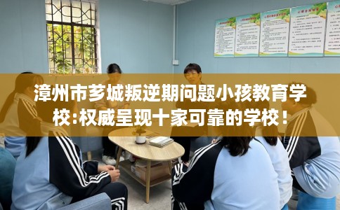 漳州市芗城叛逆期问题小孩教育学校:权威呈现十家可靠的学校! 漳州市芗城叛逆期问题小孩教育学校:权威呈现十家可靠的学校!