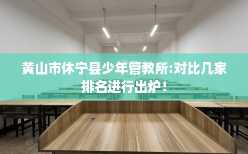 黄山市休宁县少年管教所:对比几家排名进行出炉！