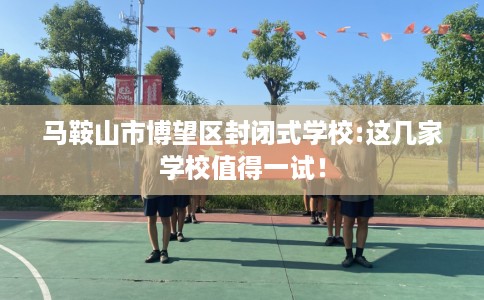 马鞍山市博望区封闭式学校:这几家学校值得一试! 马鞍山市博望区封闭式学校:这几家学校值得一试!