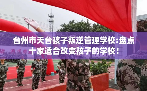 台州市天台孩子叛逆管理学校:盘点十家适合改变孩子的学校！