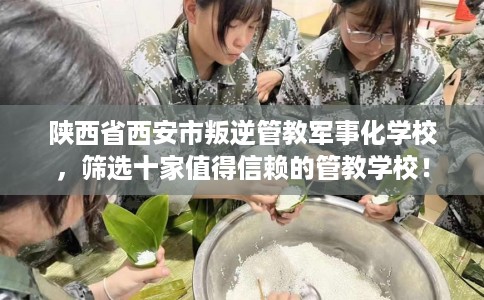 陕西省西安市叛逆管教军事化学校，筛选十家值得信赖的管教学校！