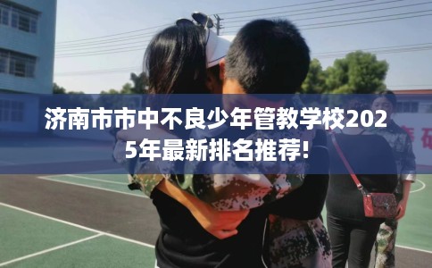 济南市市中不良少年管教学校2025年最新排名推荐! 济南市市中不良少年管教学校2025年最新排名推荐!