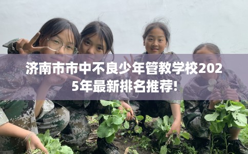 济南市市中不良少年管教学校2025年最新排名推荐! 济南市市中不良少年管教学校2025年最新排名推荐!