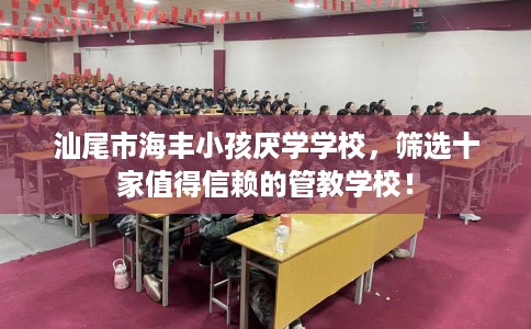 汕尾市海丰小孩厌学学校，筛选十家值得信赖的管教学校！