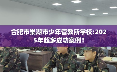 合肥市巢湖市少年管教所学校:2025年超多成功案例！