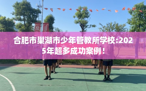 合肥市巢湖市少年管教所学校:2025年超多成功案例！