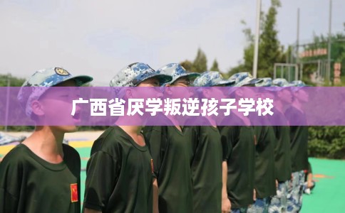 广西省厌学叛逆孩子学校