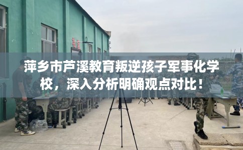 萍乡市芦溪教育叛逆孩子军事化学校，深入分析明确观点对比！