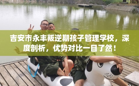 吉安市永丰叛逆期孩子管理学校，深度剖析，优势对比一目了然！