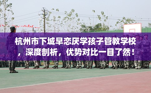 杭州市下城早恋厌学孩子管教学校，深度剖析，优势对比一目了然！