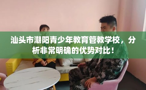 汕头市潮阳青少年教育管教学校,分析非常明确的优势对比! 汕头市潮阳青少年教育管教学校,分析非常明确的优势对比!