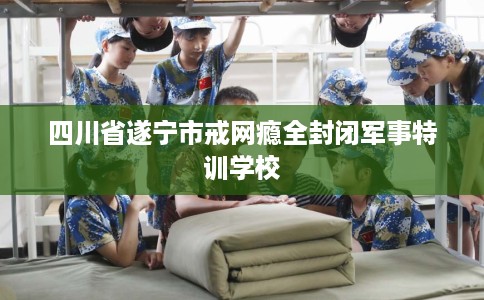 四川省遂宁市戒网瘾全封闭军事特训学校