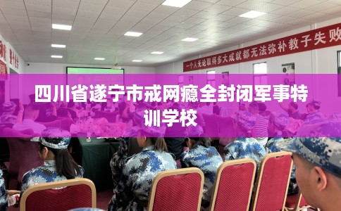 四川省遂宁市戒网瘾全封闭军事特训学校
