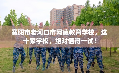 襄阳市老河口市网瘾教育学校，这十家学校，绝对值得一试！