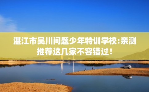 湛江市吴川问题少年特训学校:亲测推荐这几家不容错过! 湛江市吴川问题少年特训学校:亲测推荐这几家不容错过!