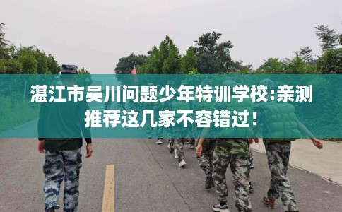 湛江市吴川问题少年特训学校:亲测推荐这几家不容错过! 湛江市吴川问题少年特训学校:亲测推荐这几家不容错过!