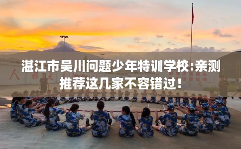 湛江市吴川问题少年特训学校:亲测推荐这几家不容错过！