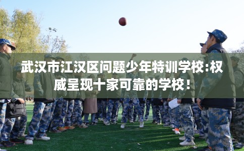 武汉市江汉区问题少年特训学校:权威呈现十家可靠的学校！