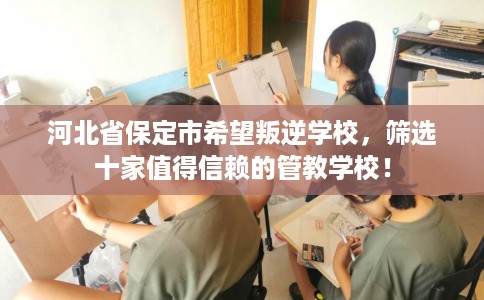 河北省保定市希望叛逆学校，筛选十家值得信赖的管教学校！