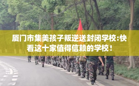 厦门市集美孩子叛逆送封闭学校:快看这十家值得信赖的学校！