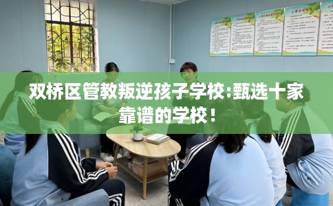 双桥区管教叛逆孩子学校:甄选十家靠谱的学校！