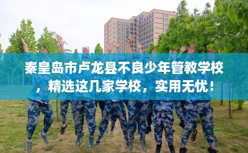 秦皇岛市卢龙县不良少年管教学校,精选这几家学校,实用无忧! 秦皇岛市卢龙县不良少年管教学校,精选这几家学校,实用无忧!