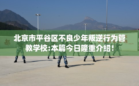 北京市平谷区不良少年叛逆行为管教学校:本篇今日隆重介绍! 北京市平谷区不良少年叛逆行为管教学校:本篇今日隆重介绍!
