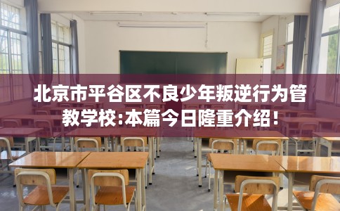 北京市平谷区不良少年叛逆行为管教学校:本篇今日隆重介绍！