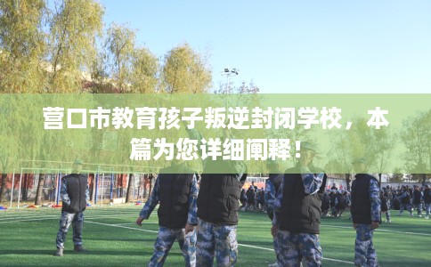 营口市教育孩子叛逆封闭学校，本篇为您详细阐释！