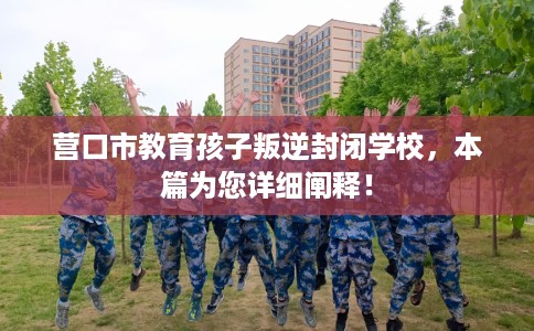 营口市教育孩子叛逆封闭学校，本篇为您详细阐释！