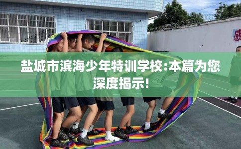 盐城市滨海少年特训学校:本篇为您深度揭示! 盐城市滨海少年特训学校:本篇为您深度揭示!