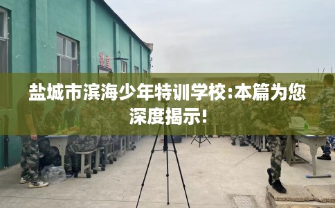 盐城市滨海少年特训学校:本篇为您深度揭示! 盐城市滨海少年特训学校:本篇为您深度揭示!