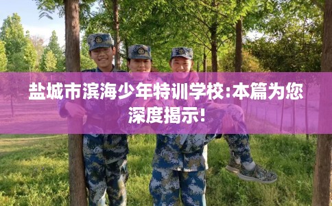 盐城市滨海少年特训学校:本篇为您深度揭示!