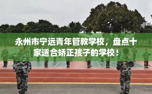 永州市宁远青年管教学校，盘点十家适合矫正孩子的学校！