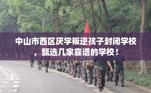 中山市西区厌学叛逆孩子封闭学校，甄选几家靠谱的学校！