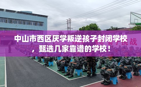 中山市西区厌学叛逆孩子封闭学校，甄选几家靠谱的学校！