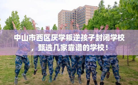 中山市西区厌学叛逆孩子封闭学校，甄选几家靠谱的学校！